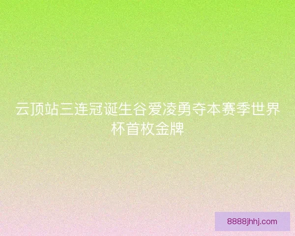 云顶站三连冠诞生谷爱凌勇夺本赛季世界杯首枚金牌