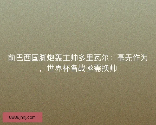 前巴西国脚炮轰主帅多里瓦尔：毫无作为，世界杯备战亟需换帅