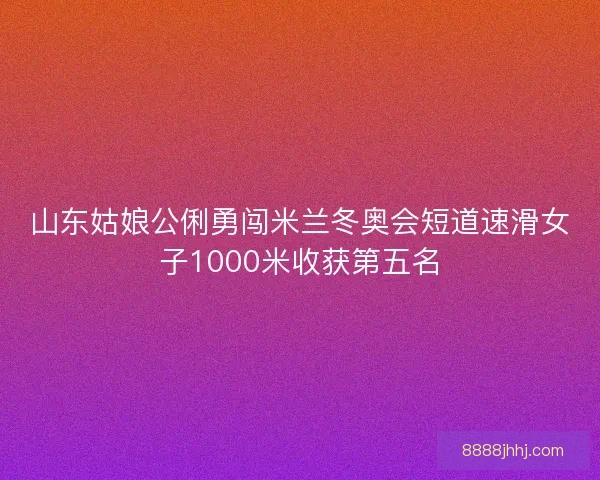 山东姑娘公俐勇闯米兰冬奥会短道速滑女子1000米收获第五名