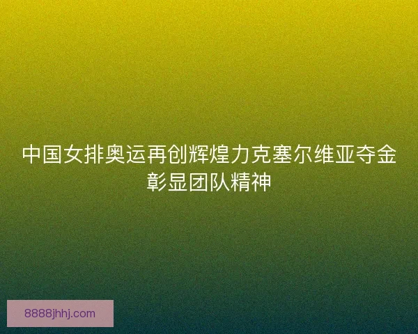 中国女排奥运再创辉煌力克塞尔维亚夺金彰显团队精神
